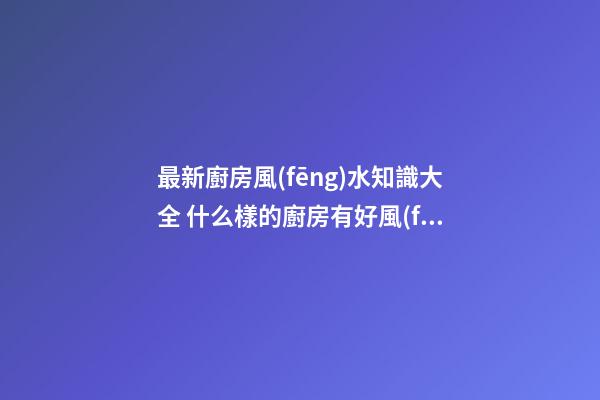 最新廚房風(fēng)水知識大全 什么樣的廚房有好風(fēng)水